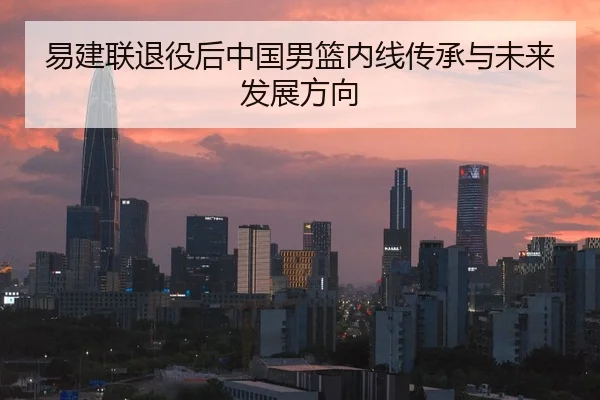 易建联退役后中国男篮内线传承与未来发展方向
